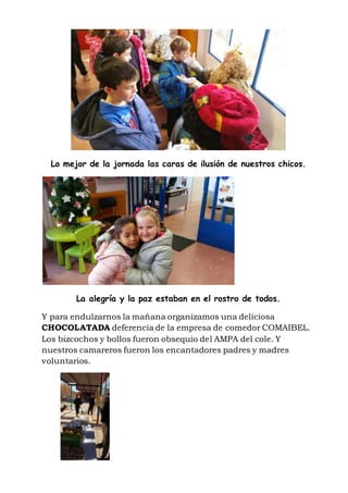 Lo mejor de la jornada las caras de ilusión de nuestros chicos.
La alegría y la paz estaban en el rostro de todos.
Y para endulzarnos la mañana organizamos una deliciosa
CHOCOLATADA deferencia de la empresa de comedor COMAIBEL.
Los bizcochos y bollos fueron obsequio del AMPA del cole. Y
nuestros camareros fueron los encantadores padres y madres
voluntarios.
 
