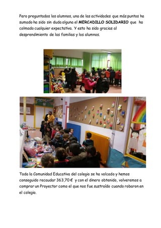 Pero preguntados los alumnos, una de las actividades que más puntos ha
sumado ha sido sin duda alguna el MERCADILLO SOLIDARIO que ha
colmado cualquier expectativa. Y esto ha sido gracias al
desprendimiento de las familias y los alumnos.
Toda la Comunidad Educativa del colegio se ha volcado y hemos
conseguido recaudar 363,70 € y con el dinero obtenido, volveremos a
comprar un Proyector como el que nos fue sustraído cuando robaron en
el colegio.
 