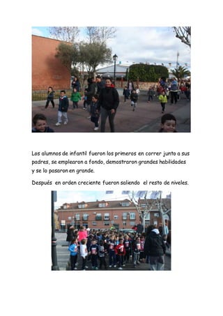 Los alumnos de infantil fueron los primeros en correr junto a sus
padres, se emplearon a fondo, demostraron grandes habilidades
y se lo pasaron en grande.
Después en orden creciente fueron saliendo el resto de niveles.
 