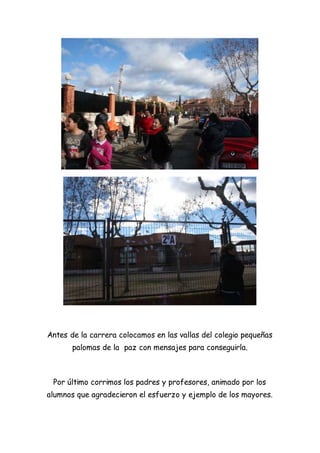 Antes de la carrera colocamos en las vallas del colegio pequeñas
palomas de la paz con mensajes para conseguirla.
Por último corrimos los padres y profesores, animado por los
alumnos que agradecieron el esfuerzo y ejemplo de los mayores.
 