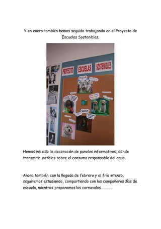 Y en enero también hemos seguido trabajando en el Proyecto de
Escuelas Sostenibles.
Hemos iniciado la decoración de paneles informativos, donde
transmitir noticias sobre el consumo responsable del agua.
Ahora también con la llegada de febrero y el frío intenso,
seguiremos estudiando, compartiendo con los compañeros días de
escuela, mientras preparamos los carnavales………….
 