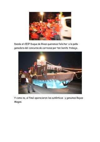 Desde el CEIP Duque de Rivas queremos felicitar a la peña
ganadora del concurso de carrozas por tan bonito trabajo.
Y como no, al final aparecieron los auténticos y genuinos Reyes
Magos.
 