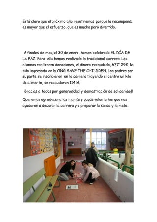 Está claro que el próximo año repetiremos porque la recompensa
es mayor que el esfuerzo, que es mucho pero divertido.
A finales de mes, el 30 de enero, hemos celebrado EL DÍA DE
LA PAZ. Para ello hemos realizado la tradicional carrera. Los
alumnos realizaron donaciones, el dinero recaudado, 677´29€ ha
sido ingresado en la ONG SAVE THE CHILDREN. Los padres por
su parte se inscribieron en la carrera trayendo al centro un kilo
de alimento, se recaudaron 114 kl.
¡Gracias a todos por generosidad y demostración de solidaridad!
Queremos agradecer a las mamás y papás voluntarias que nos
ayudaron a decorar la carrera y a preparar la salida y la meta.
 