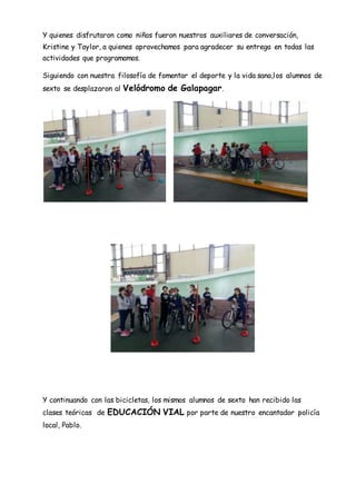 Y quienes disfrutaron como niños fueron nuestros auxiliares de conversación,
Kristine y Taylor, a quienes aprovechamos para agradecer su entrega en todas las
actividades que programamos.
Siguiendo con nuestra filosofía de fomentar el deporte y la vida sana,los alumnos de
sexto se desplazaron al Velódromo de Galapagar.
Y continuando con las bicicletas, los mismos alumnos de sexto han recibido las
clases teóricas de EDUCACIÓN VIAL por parte de nuestro encantador policía
local, Pablo.
 