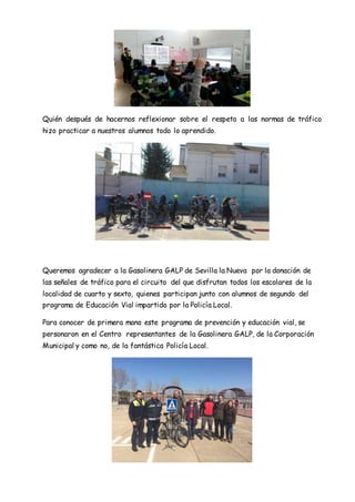 Quién después de hacernos reflexionar sobre el respeto a las normas de tráfico
hizo practicar a nuestros alumnos todo lo aprendido.
Queremos agradecer a la Gasolinera GALP de Sevilla la Nueva por la donación de
las señales de tráfico para el circuito del que disfrutan todos los escolares de la
localidad de cuarto y sexto, quienes participan junto con alumnos de segundo del
programa de Educación Vial impartido por la Policía Local.
Para conocer de primera mano este programa de prevención y educación vial, se
personaron en el Centro representantes de la Gasolinera GALP, de la Corporación
Municipal y como no, de la fantástica Policía Local.
 