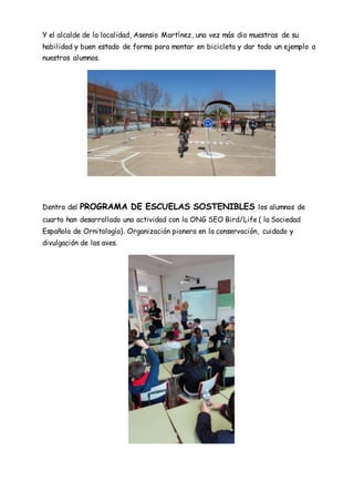 Y el alcalde de la localidad, Asensio Martínez, una vez más dio muestras de su
habilidad y buen estado de forma para montar en bicicleta y dar todo un ejemplo a
nuestros alumnos.
Dentro del PROGRAMA DE ESCUELAS SOSTENIBLES los alumnos de
cuarto han desarrollado una actividad con la ONG SEO Bird/Life ( la Sociedad
Española de Ornitología). Organización pionera en la conservación, cuidado y
divulgación de las aves.
 