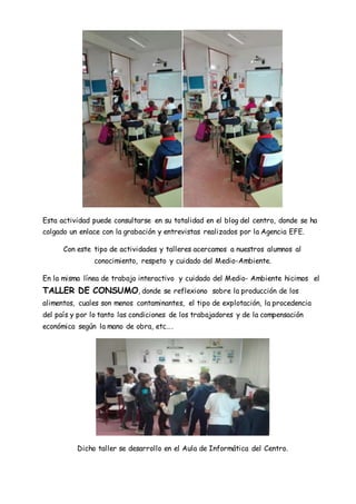 Esta actividad puede consultarse en su totalidad en el blog del centro, donde se ha
colgado un enlace con la grabación y entrevistas realizados por la Agencia EFE.
Con este tipo de actividades y talleres acercamos a nuestros alumnos al
conocimiento, respeto y cuidado del Medio-Ambiente.
En la misma línea de trabajo interactivo y cuidado del Medio- Ambiente hicimos el
TALLER DE CONSUMO, donde se reflexiono sobre la producción de los
alimentos, cuales son menos contaminantes, el tipo de explotación, la procedencia
del país y por lo tanto las condiciones de los trabajadores y de la compensación
económica según la mano de obra, etc….
Dicho taller se desarrollo en el Aula de Informática del Centro.
 
