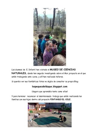 Los alumnos de E. Infantil han visitado el MUSEO DE CIENCIAS
NATURALES, donde han seguido investigando sobre el Mar, proyecto en el que
están trabajando este curso, y allí han realizado talleres.
Si queréis ver sus fantásticas fotos no dejéis de consultar su propio Blog:
lospequesdelduque.blogspot.com
¡Seguro que aprendéis tanto como ellos!
Y para terminar reconocer el desinteresado trabajo que están realizando las
familias con sus hijos dentro del proyecto PINTANDO EL COLE.
 
