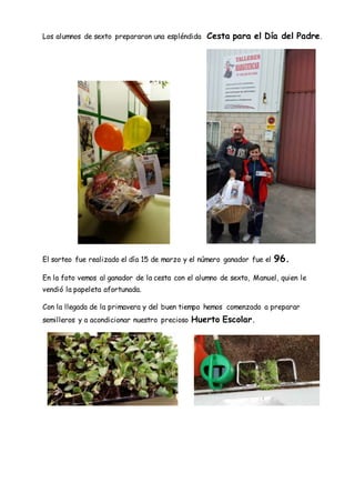 Los alumnos de sexto prepararon una espléndida Cesta para el Día del Padre.
El sorteo fue realizado el día 15 de marzo y el número ganador fue el 96.
En la foto vemos al ganador de la cesta con el alumno de sexto, Manuel, quien le
vendió la papeleta afortunada.
Con la llegada de la primavera y del buen tiempo hemos comenzado a preparar
semilleros y a acondicionar nuestro precioso Huerto Escolar.
 