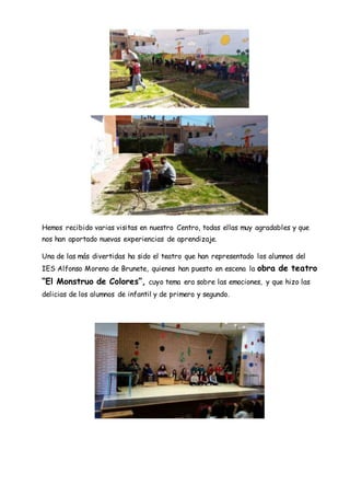Hemos recibido varias visitas en nuestro Centro, todas ellas muy agradables y que
nos han aportado nuevas experiencias de aprendizaje.
Una de las más divertidas ha sido el teatro que han representado los alumnos del
IES Alfonso Moreno de Brunete, quienes han puesto en escena la obra de teatro
“El Monstruo de Colores”, cuyo tema era sobre las emociones, y que hizo las
delicias de los alumnos de infantil y de primero y segundo.
 