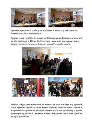 Queremos agradecerles a ellos y sus profesoras el esfuerzo y todo lo que nos
transmitieron con la representación.
También hemos recibido a los alumnos de Italia que han participado en el programa
de intercambio con el IES de Sevilla la Nueva , y que vinieron a conocer nuestro
colegio y a quienes invitamos a desayunar en nuestro comedor escolar.
Nuestro colegio, como no era menos de esperar, les parecio un lugar muy agradable
donde aprender y socializar de una manera divertida . Intercambiamos con ellos y
sus profesores experiencias de los dos sistemas educativos: el italiano y el español,
pasaron por algunas clases y nuestros alumnos de cuarto se comunicaron con elllos
en inglés y castellano.
 
