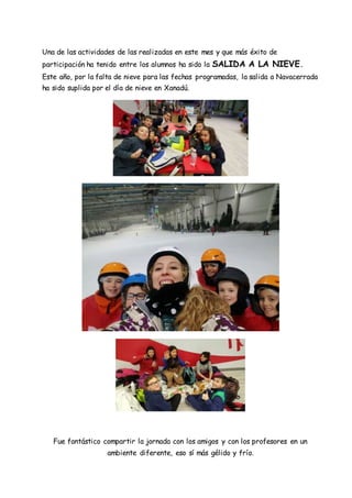 Una de las actividades de las realizadas en este mes y que más éxito de
participación ha tenido entre los alumnos ha sido la SALIDA A LA NIEVE.
Este año, por la falta de nieve para las fechas programadas, la salida a Navacerrada
ha sido suplida por el día de nieve en Xanadú.
Fue fantástico compartir la jornada con los amigos y con los profesores en un
ambiente diferente, eso sí más gélido y frío.
 