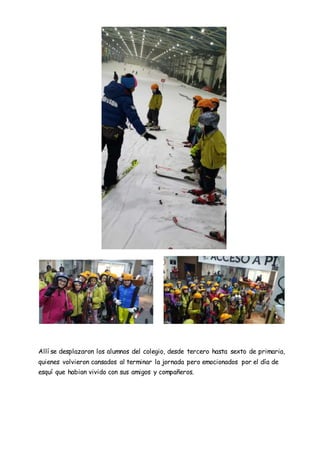 Allí se desplazaron los alumnos del colegio, desde tercero hasta sexto de primaria,
quienes volvieron cansados al terminar la jornada pero emocionados por el día de
esquí que habian vivido con sus amigos y compañeros.
 