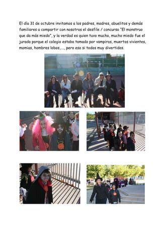 El día 31 de octubre invitamos a los padres, madres, abuelitos y demás
familiares a compartir con nosotros el desfile / concurso “El monstruo
que da más miedo”, y la verdad es quien tuvo mucho, mucho miedo fue el
jurado porque el colegio estaba tomado por vampiros, muertos vivientes,
momias, hombres lobos,…., pero eso si todos muy divertidos.

 