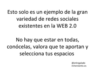 Esto solo es un ejemplo de la gran
variedad de redes sociales
existentes en la WEB 2.0
No hay que estar en todas,
conócelas, valora que te aportan y
selecciona tus espacios
@jmlregalado
inmersiontic.es