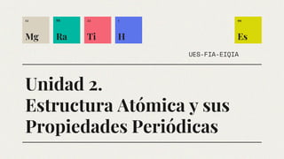 Unidad 2.
Estructura Atómica y sus
Propiedades Periódicas
UES-FIA-EIQIA
12
Mg
88
Ra
99
Es
22
Ti
1
H
 
