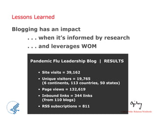 Lessons Learned Blogging has an impact . . . when it’s informed by research . . . and leverages WOM Pandemic Flu Leadership Blog  |  RESULTS Site visits = 39,162 Unique visitors = 19,765  (6 continents, 113 countries, 50 states)  Page views = 132,619 Inbound links = 344 links  (from 110 blogs) RSS subscriptions = 811 