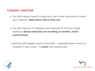 Lessons Learned You don’t always need to create your own online community to reach your audience.  Meet them where they are.   You don't have to hit  MySpace  and  Facebook  to find your target audience.  Social networks are trending as smaller, niche communities.   Working with bloggers and communities – especially those which are invested in your cause – is  smart  (not adversarial)  