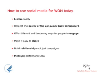 How to use social media for WOM today Listen  closely Respect  the power of the consumer (new influencer) Offer different and deepening ways for people to  engage Make it easy to  share Build  relationships  not just campaigns Measure  performance  now 