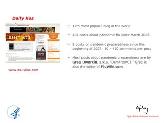 Daily Kos 12th most popular blog in the world 404 posts about pandemic flu since March 2005 9 posts on pandemic preparedness since the beginning of 2007; 10 – 420 comments per post  Most posts about pandemic preparedness are by  Greg Dworkin , a.k.a. “DemFromCT.” Greg is also the editor of  FluWiki.com   www.dailykos.com 