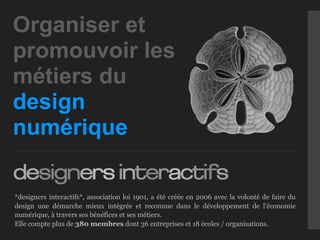 Organiser et
promouvoir les
métiers du
design
numérique

*designers interactifs*, association loi 1901, a été créée en 2006 avec la volonté de faire du
design une démarche mieux intégrée et reconnue dans le développement de l’économie
numérique, à travers ses bénéfices et ses métiers.
Elle compte plus de 380 membres dont 36 entreprises et 18 écoles / organisations.
 