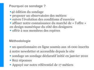 Pourquoi ce sondage ?
4è édition du sondage
 proposer un observatoire des métiers
 suivre l’évolution des conditions d’exercice
 affiner notre connaissance du marché de « l’offre »
en design numérique du côté des designers
 offrir à nos membres des repères


Méthodologie
 un questionnaire en ligne soumis aux 16 000 inscrits
à notre newsletter et accessible depuis le site
 sondage un sondage déclaratif initié en janvier 2010
 802 réponses
 Appuyé sur notre référentiel de 17 métiers
 