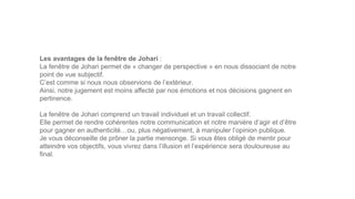Les avantages de la fenêtre de Johari :
La fenêtre de Johari permet de « changer de perspective » en nous dissociant de notre
point de vue subjectif.
C’est comme si nous nous observions de l’extérieur.
Ainsi, notre jugement est moins affecté par nos émotions et nos décisions gagnent en
pertinence.
La fenêtre de Johari comprend un travail individuel et un travail collectif.
Elle permet de rendre cohérentes notre communication et notre manière d’agir et d’être
pour gagner en authenticité…ou, plus négativement, à manipuler l’opinion publique.
Je vous déconseille de prôner la partie mensonge. Si vous êtes obligé de mentir pour
atteindre vos objectifs, vous vivrez dans l’illusion et l’expérience sera douloureuse au
final.
 