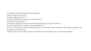 La fenêtre de Johari répond à ces questions :
Quelle image j’ai de moi ?
Quelle image je renvoie ?
Comment éclairer des zones d’ombre en moi ?
Comment suis-je perçu ?
Comment rapprocher ce que je souhaite exprimer de ce que j’exprime ?
Comment pensent les autres, que ressentent-ils ?
En bref, la fenêtre de Johari permet de mieux se connaitre et de maitriser notre image publique afin
de gagner en cohérence.
Elle est aussi une excellente base de travail et de compréhension sur autrui (empathie).
 