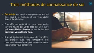 16
• Pour effectuer cette tâche, vous devez écrire
sur une feuille qui vous êtes, sur une autre
qui vous désirez devenir, et sur la dernière
comment vous allez le faire.
• Il serait également intéressant de compléter
cet exercice avec une rétroaction des
personnes de confiance pour savoir comment
vos proches vous perçoivent.
Trois méthodes de connaissance de soi
• Qui suis-je. Cet exercice vous permet de voir qui
êtes vous à ce moment, et qui vous voulez
devenir dans le futur.
 