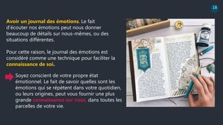 18
Avoir un journal des émotions. Le fait
d’écouter nos émotions peut nous donner
beaucoup de détails sur nous-mêmes, ou des
situations différentes.
Pour cette raison, le journal des émotions est
considéré comme une technique pour faciliter la
connaissance de soi.
Soyez conscient de votre propre état
émotionnel. Le fait de savoir quelles sont les
émotions qui se répètent dans votre quotidien,
ou leurs origines, peut vous fournir une plus
grande connaissance sur vous, dans toutes les
parcelles de votre vie.
 