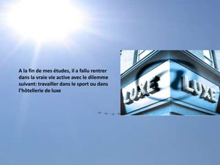 A la fin de mes études, il a fallu rentrer dans la vraie vie active avec le dilemmesuivant: travailler dans le sport ou dans l’hôtellerie de luxe