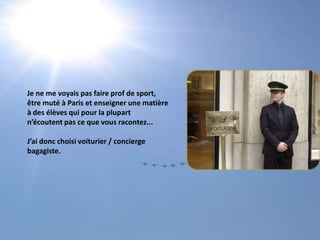 Je ne me voyais pas faire prof de sport, être muté à Paris et enseigner une matièreà des élèves qui pour la plupartn’écoutent pas ce que vous racontez...J’ai donc choisi voiturier / conciergebagagiste.