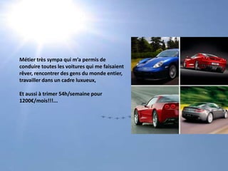 Métier très sympa qui m’a permis de conduire toutes les voitures qui me faisaientrêver, rencontrer des gens du monde entier, travailler dans un cadre luxueux,Et aussi à trimer 54h/semaine pour 1200€/mois!!!...