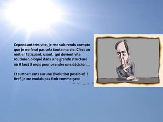 Cependant très vite, je me suis rendu compteque je ne ferai pas cela toute ma vie. C’est unmétier fatiguant, usant, qui devient vite routinier, bloqué dans une grande structureoù il faut 3 mois pour prendre une décision...Et surtout sans aucune évolution possible!!! Bref, je ne voulais pas finir comme ça=>