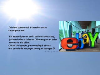 J’ai donc commencé à chercher autre chose pour moi. J’ai attaqué par un petit  business avec Ebay, j’achetais des articles en Chine en gros et je les revendais à la pièce. C’était très sympa, pas compliqué et celam’a permis de me payer quelques voyages 