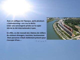 Avec un collègue de l’époque, après plusieurs« brainstorming » on a eu le déclic:Créer une conciergerie privée sur le supersite de la cité internationale à Lyon.En effet, ce site recevait des 10aines de milliersde visiteurs étrangers, touristes, businessman Mais personne n’était réellement présent pour s’occuper d’eux....