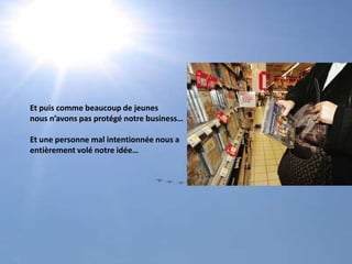 Et puis comme beaucoup de jeunes nous n’avons pas protégé notre business…Et une personne mal intentionnée nous a entièrement volé notre idée…