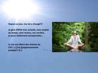 Depuis ce jour, ma vie a changé!!!Je gère ENFIN mon activité, mon emploidu temps, mon revenu, ma carrière, je peux réellement entreprendre…Je me suis libéré des chaines du CDI ( = C’est DangereusementInstable!!  )