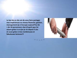 Le but de ce site est de vous faire partagermes expériences au niveau financier, gestion, management (je m’occupe aujourd’hui de+ de 50 personnes), état d’esprit que j’ai acquis grâce à ce que je vis depuis 5 ans et aussi grâce à mes nombreuses et fabuleuses lectures!!!