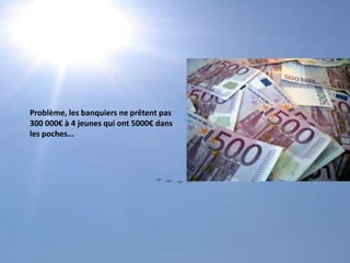 Problème, les banquiers ne prêtent pas300 000€ à 4 jeunes qui ont 5000€ dans les poches...