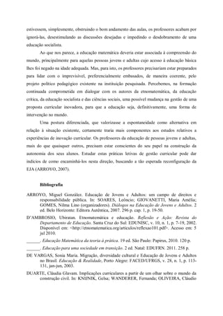 estivessem, simplesmente, obstruindo o bom andamento das aulas, os professores acabam por
ignorá-las, desestimulando as discussões desejadas e impedindo o desdobramento de uma
educação socialista.
       Ao que nos parece, a educação matemática deveria estar associada à compreensão do
mundo, principalmente para aquelas pessoas jovens e adultas cujo acesso à educação básica
lhes foi negado na idade adequada. Mas, para isto, os professores precisariam estar preparados
para lidar com o imprevisível, preferencialmente embasados, de maneira coerente, pelo
projeto político pedagógico existente na instituição pesquisada. Percebemos, na formação
continuada comprometida em dialogar com os autores da etnomatemática, da educação
crítica, da educação socialista e das ciências sociais, uma possível mudança na gestão de uma
proposta curricular inovadora, para que a educação seja, definitivamente, uma forma de
intervenção no mundo.
       Uma postura diferenciada, que valorizasse a espontaneidade como alternativa em
relação à situação existente, certamente traria mais componentes aos estudos relativos a
experiências de inovação curricular. Os professores da educação de pessoas jovens e adultas,
mais do que quaisquer outros, precisam estar conscientes do seu papel na construção da
autonomia dos seus alunos. Estudar estas práticas letivas de gestão curricular pode dar
indícios de como encaminhá-los nesta direção, buscando a tão esperada reconfiguração da
EJA (ARROYO, 2007).


       Bibliografia

ARROYO, Miguel González. Educação de Jovens e Adultos: um campo de direitos e
    responsabilidade pública. In: SOARES, Leôncio; GIOVANETTI, Maria Amélia;
    GOMES, Nilma Lino (organizadores). Diálogos na Educação de Jovens e Adultos. 2
    ed. Belo Horizonte: Editora Autêntica, 2007. 296 p. cap. 1, p. 19-50.
D’AMBROSIO, Ubiratan. Etnomatemática e educação. Reflexão e Ação: Revista do
     Departamento de Educação. Santa Cruz do Sul: EDUNISC, v. 10, n. 1, p. 7-19, 2002.
     Disponível em: <http://etnomatematica.org/articulos/reflexao101.pdf>. Acesso em: 5
     jul 2010.
______. Educação Matemática da teoria à prática. 19 ed. São Paulo: Papirus, 2010. 120 p.
______. Educação para uma sociedade em transição. 2 ed. Natal: EDUFRN. 2011. 258 p.
DE VARGAS, Sonia Maria. Migração, diversidade cultural e Educação de Jovens e Adultos
     no Brasil. Educação & Realidade, Porto Alegre: FACED/UFRGS, v. 28, n. 1, p. 113-
     131, jan-jun, 2003.
DUARTE, Cláudia Glavam. Implicações curriculares a partir de um olhar sobre o mundo da
    construção civil. In: KNIJNIK, Gelsa; WANDERER, Fernanda; OLIVEIRA, Cláudio
 