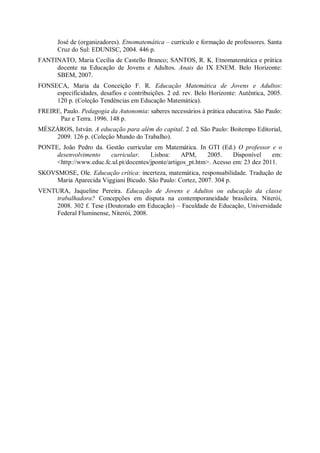 José de (organizadores). Etnomatemática – currículo e formação de professores. Santa
       Cruz do Sul: EDUNISC, 2004. 446 p.
FANTINATO, Maria Cecília de Castello Branco; SANTOS, R. K. Etnomatemática e prática
     docente na Educação de Jovens e Adultos. Anais do IX ENEM. Belo Horizonte:
     SBEM, 2007.
FONSECA, Maria da Conceição F. R. Educação Matemática de Jovens e Adultos:
     especificidades, desafios e contribuições. 2 ed. rev. Belo Horizonte: Autêntica, 2005.
     120 p. (Coleção Tendências em Educação Matemática).
FREIRE, Paulo. Pedagogia da Autonomia: saberes necessários à prática educativa. São Paulo:
      Paz e Terra. 1996. 148 p.
MÉSZÁROS, István. A educação para além do capital. 2 ed. São Paulo: Boitempo Editorial,
    2009. 126 p. (Coleção Mundo do Trabalho).
PONTE, João Pedro da. Gestão curricular em Matemática. In GTI (Ed.) O professor e o
     desenvolvimento    curricular.     Lisboa:     APM,      2005.    Disponível    em:
     <http://www.educ.fc.ul.pt/docentes/jponte/artigos_pt.htm>. Acesso em: 23 dez 2011.
SKOVSMOSE, Ole. Educação crítica: incerteza, matemática, responsabilidade. Tradução de
     Maria Aparecida Viggiani Bicudo. São Paulo: Cortez, 2007. 304 p.
VENTURA, Jaqueline Pereira. Educação de Jovens e Adultos ou educação da classe
    trabalhadora? Concepções em disputa na contemporaneidade brasileira. Niterói,
    2008. 302 f. Tese (Doutorado em Educação) – Faculdade de Educação, Universidade
    Federal Fluminense, Niterói, 2008.
 
