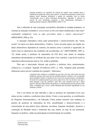 máquina produtiva em expansão do sistema do capital, como também gerar e
                              transmitir um quadro de valores que legitima1 os interesses dominantes, como se não
                              pudesse haver nenhuma alternativa à gestão da sociedade, seja na forma
                              ‘internalizada’ (isto é, pelos indivíduos devidamente ‘educados’ e aceitos) ou
                              através de uma dominação estrutural e uma subordinação hierárquica e
                              implacavelmente impostas. (MÉSZÁROS, 2009, P. 35)


       Sem a admissão de uma concepção sociopolítica destinada às camadas populares, os
sistemas de educação orientados à “preservação acrítica da ordem estabelecida a todo custo”
continuarão compatíveis “com os mais pervertidos ideais e valores educacionais 2”
(MÉSZÁROS, 2009, p. 83).
       A educação matemática crítica pode potencializar o desenvolvimento dos “temas
sociais” em apoio aos ideais democráticos. Todavia, “como ela pode operar em relação aos
ideais democráticos dependerá do contexto, da maneira como o currículo é organizado, do
modo como as expectativas dos estudantes são reconhecidas, etc.” (SKOVSMOSE, 2007, p.
72). Sendo assim, o professor de matemática da EJA deve estar atento às situações
espontâneas desencadeadas no cotidiano das suas aulas. Caso contrário, o que há de social na
experiência educacional que nela se vive, acaba se perdendo.
       Para que a intervenção docente seja positiva o professor deve, primeiramente,
conhecer-se a si próprio. Segundo D´Ambrosio (2011, p. 108), “ninguém pode pretender
influenciar outros sem ter o domínio de si próprio”. Além disso,
                              o professor deve conhecer a sociedade em que atua e ter uma visão crítica dos seus
                              problemas maiores, bem como de seu ambiente natural e cultural, e da sua inserção
                              numa realidade cósmica. O professor deve estar livre de preconceitos e predileções.
                              Só sendo livre poderá permitir que outros sejam livres. Em vez de fazer com que o
                              aluno aprenda o que ele, professor, sabe, deve criar situações para que o aluno
                              queira ir além do conhecimento do professor. E sobretudo para que ele procure saber
                              sobre a realidade que o cerca e tenha liberdade para encontrar significação no seu
                              ambiente. (ibdem)


       Este é um direito de todo indivíduo e cabe ao professor de matemática levar seus
alunos jovens e adultos a usufruírem desse direito. Frente a essas questões, as contribuições
do Programa Etnomatemática e da Educação Crítica podem acarretar uma mudança na
postura do professor de matemática da EJA, possibilitando o desenvolvimento e a
concretização de uma prática letiva diferente, inovadora. Enquanto facilitador, incentiva a
construção da liberdade moral e intelectual dos seus alunos, ou seja, da sua autonomia.
Enquanto ser político, valida sua participação na transformação da sociedade.



       1
           Grifo do autor.
       2
           Grifos do autor.
 