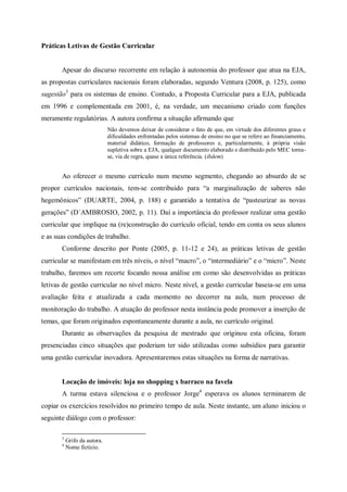 Práticas Letivas de Gestão Curricular


       Apesar do discurso recorrente em relação à autonomia do professor que atua na EJA,
as propostas curriculares nacionais foram elaboradas, segundo Ventura (2008, p. 125), como
sugestão3 para os sistemas de ensino. Contudo, a Proposta Curricular para a EJA, publicada
em 1996 e complementada em 2001, é, na verdade, um mecanismo criado com funções
meramente regulatórias. A autora confirma a situação afirmando que
                              Não devemos deixar de considerar o fato de que, em virtude dos diferentes graus e
                              dificuldades enfrentadas pelos sistemas de ensino no que se refere ao financiamento,
                              material didático, formação de professores e, particularmente, à própria visão
                              supletiva sobre a EJA, qualquer documento elaborado e distribuído pelo MEC torna-
                              se, via de regra, quase a única referência. (ibdem)


       Ao oferecer o mesmo currículo num mesmo segmento, chegando ao absurdo de se
propor currículos nacionais, tem-se contribuído para “a marginalização de saberes não
hegemônicos” (DUARTE, 2004, p. 188) e garantido a tentativa de “pasteurizar as novas
gerações” (D´AMBROSIO, 2002, p. 11). Daí a importância do professor realizar uma gestão
curricular que implique na (re)construção do currículo oficial, tendo em conta os seus alunos
e as suas condições de trabalho.
       Conforme descrito por Ponte (2005, p. 11-12 e 24), as práticas letivas de gestão
curricular se manifestam em três níveis, o nível “macro”, o “intermediário” e o “micro”. Neste
trabalho, faremos um recorte focando nossa análise em como são desenvolvidas as práticas
letivas de gestão curricular no nível micro. Neste nível, a gestão curricular baseia-se em uma
avaliação feita e atualizada a cada momento no decorrer na aula, num processo de
monitoração do trabalho. A atuação do professor nesta instância pode promover a inserção de
temas, que foram originados espontaneamente durante a aula, no currículo original.
       Durante as observações da pesquisa de mestrado que originou esta oficina, foram
presenciadas cinco situações que poderiam ter sido utilizadas como subsídios para garantir
uma gestão curricular inovadora. Apresentaremos estas situações na forma de narrativas.


       Locação de imóveis: loja no shopping x barraco na favela
       A turma estava silenciosa e o professor Jorge4 esperava os alunos terminarem de
copiar os exercícios resolvidos no primeiro tempo de aula. Neste instante, um aluno iniciou o
seguinte diálogo com o professor:

       3
           Grifo da autora.
       4
           Nome fictício.
 