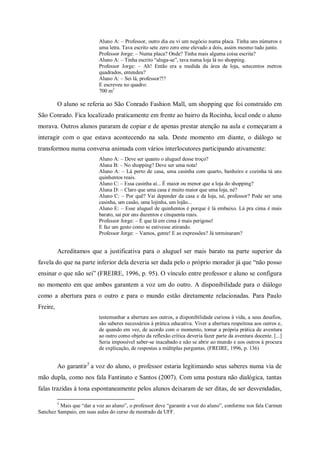 Aluno A: – Professor, outro dia eu vi um negócio numa placa. Tinha uns números e
                          uma letra. Tava escrito sete zero zero eme elevado a dois, assim mesmo tudo junto.
                          Professor Jorge: – Numa placa? Onde? Tinha mais alguma coisa escrita?
                          Aluno A: – Tinha escrito “aluga-se”, tava numa loja lá no shopping.
                          Professor Jorge: – Ah! Então era a medida da área da loja, setecentos metros
                          quadrados, entendeu?
                          Aluno A: – Sei lá, professor?!?
                          E escreveu no quadro:
                          700 m2

          O aluno se referia ao São Conrado Fashion Mall, um shopping que foi construído em
São Conrado. Fica localizado praticamente em frente ao bairro da Rocinha, local onde o aluno
morava. Outros alunos pararam de copiar e de apenas prestar atenção na aula e começaram a
interagir com o que estava acontecendo na sala. Deste momento em diante, o diálogo se
transformou numa conversa animada com vários interlocutores participando ativamente:
                          Aluno A: – Deve ser quanto o aluguel desse troço?
                          Aluna B: – No shopping? Deve ser uma nota!
                          Aluno A: – Lá perto de casa, uma casinha com quarto, banheiro e cozinha tá uns
                          quinhentos reais.
                          Aluno C: – Essa casinha aí... É maior ou menor que a loja do shopping?
                          Aluna D: – Claro que uma casa é muito maior que uma loja, né?
                          Aluno C: – Por quê? Vai depender da casa e da loja, né, professor? Pode ser uma
                          casinha, um casão, uma lojinha, um lojão...
                          Aluno E: – Esse aluguel de quinhentos é porque é lá embaixo. Lá pra cima é mais
                          barato, sai por uns duzentos e cinquenta reais.
                          Professor Jorge: – É que lá em cima é mais perigoso!
                          E faz um gesto como se estivesse atirando.
                          Professor Jorge: – Vamos, gente! E as expressões? Já terminaram?


          Acreditamos que a justificativa para o aluguel ser mais barato na parte superior da
favela do que na parte inferior dela deveria ser dada pelo o próprio morador já que “não posso
ensinar o que não sei” (FREIRE, 1996, p. 95). O vínculo entre professor e aluno se configura
no momento em que ambos garantem a voz um do outro. A disponibilidade para o diálogo
como a abertura para o outro e para o mundo estão diretamente relacionadas. Para Paulo
Freire,
                          testemunhar a abertura aos outros, a disponibilidade curiosa à vida, a seus desafios,
                          são saberes necessários à prática educativa. Viver a abertura respeitosa aos outros e,
                          de quando em vez, de acordo com o momento, tomar a própria prática de aventura
                          ao outro como objeto da reflexão crítica deveria fazer parte da aventura docente. [...]
                          Seria impossível saber-se inacabado e não se abrir ao mundo e aos outros à procura
                          de explicação, de respostas a múltiplas perguntas. (FREIRE, 1996, p. 136)


          Ao garantir 5 a voz do aluno, o professor estaria legitimando seus saberes numa via de
mão dupla, como nos fala Fantinato e Santos (2007). Com uma postura não dialógica, tantas
falas trazidas à tona espontaneamente pelos alunos deixaram de ser ditas, de ser desvendadas,

          5
         Mais que “dar a voz ao aluno”, o professor deve “garantir a voz do aluno”, conforme nos fala Carmen
Sanchez Sampaio, em suas aulas do curso de mestrado da UFF.
 