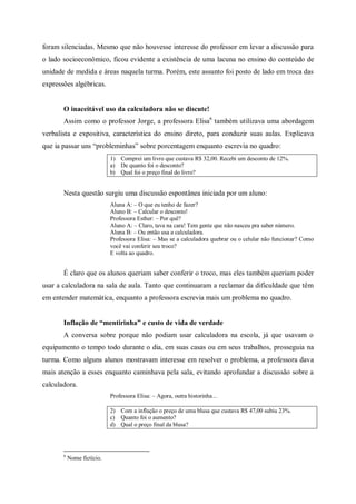 foram silenciadas. Mesmo que não houvesse interesse do professor em levar a discussão para
o lado socioeconômico, ficou evidente a existência de uma lacuna no ensino do conteúdo de
unidade de medida e áreas naquela turma. Porém, este assunto foi posto de lado em troca das
expressões algébricas.


       O inaceitável uso da calculadora não se discute!
       Assim como o professor Jorge, a professora Elisa6 também utilizava uma abordagem
verbalista e expositiva, característica do ensino direto, para conduzir suas aulas. Explicava
que ia passar uns “probleminhas” sobre porcentagem enquanto escrevia no quadro:
                            1) Comprei um livro que custava R$ 32,00. Recebi um desconto de 12%.
                            a) De quanto foi o desconto?
                            b) Qual foi o preço final do livro?


       Nesta questão surgiu uma discussão espontânea iniciada por um aluno:
                            Aluna A: – O que eu tenho de fazer?
                            Aluno B: – Calcular o desconto!
                            Professora Esther: – Por quê?
                            Aluno A: – Claro, tava na cara! Tem gente que não nasceu pra saber número.
                            Aluna B: – Ou então usa a calculadora.
                            Professora Elisa: – Mas se a calculadora quebrar ou o celular não funcionar? Como
                            você vai conferir seu troco?
                            E volta ao quadro.


       É claro que os alunos queriam saber conferir o troco, mas eles também queriam poder
usar a calculadora na sala de aula. Tanto que continuaram a reclamar da dificuldade que têm
em entender matemática, enquanto a professora escrevia mais um problema no quadro.


       Inflação de “mentirinha” e custo de vida de verdade
       A conversa sobre porque não podiam usar calculadora na escola, já que usavam o
equipamento o tempo todo durante o dia, em suas casas ou em seus trabalhos, prosseguia na
turma. Como alguns alunos mostravam interesse em resolver o problema, a professora dava
mais atenção a esses enquanto caminhava pela sala, evitando aprofundar a discussão sobre a
calculadora.
                            Professora Elisa: – Agora, outra historinha...

                            2) Com a inflação o preço de uma blusa que custava R$ 47,00 subiu 23%.
                            c) Quanto foi o aumento?
                            d) Qual o preço final da blusa?




       6
           Nome fictício.
 