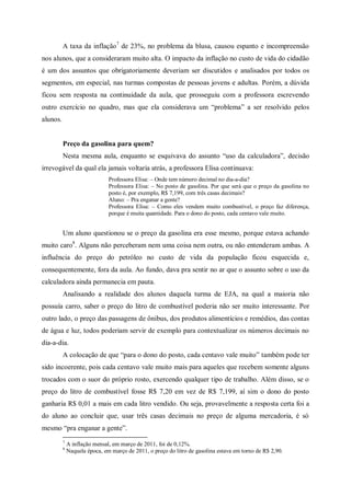 A taxa da inflação7 de 23%, no problema da blusa, causou espanto e incompreensão
nos alunos, que a consideraram muito alta. O impacto da inflação no custo de vida do cidadão
é um dos assuntos que obrigatoriamente deveriam ser discutidos e analisados por todos os
segmentos, em especial, nas turmas compostas de pessoas jovens e adultas. Porém, a dúvida
ficou sem resposta na continuidade da aula, que prosseguiu com a professora escrevendo
outro exercício no quadro, mas que ela considerava um “problema” a ser resolvido pelos
alunos.


          Preço da gasolina para quem?
          Nesta mesma aula, enquanto se esquivava do assunto “uso da calculadora”, decisão
irrevogável da qual ela jamais voltaria atrás, a professora Elisa continuava:
                               Professora Elisa: – Onde tem número decimal no dia-a-dia?
                               Professora Elisa: – No posto de gasolina. Por que será que o preço da gasolina no
                               posto é, por exemplo, R$ 7,199, com três casas decimais?
                               Aluno: – Pra enganar a gente?
                               Professora Elisa: – Como eles vendem muito combustível, o preço faz diferença,
                               porque é muita quantidade. Para o dono do posto, cada centavo vale muito.


          Um aluno questionou se o preço da gasolina era esse mesmo, porque estava achando
muito caro8. Alguns não perceberam nem uma coisa nem outra, ou não entenderam ambas. A
influência do preço do petróleo no custo de vida da população ficou esquecida e,
consequentemente, fora da aula. Ao fundo, dava pra sentir no ar que o assunto sobre o uso da
calculadora ainda permanecia em pauta.
          Analisando a realidade dos alunos daquela turma de EJA, na qual a maioria não
possuía carro, saber o preço do litro de combustível poderia não ser muito interessante. Por
outro lado, o preço das passagens de ônibus, dos produtos alimentícios e remédios, das contas
de água e luz, todos poderiam servir de exemplo para contextualizar os números decimais no
dia-a-dia.
          A colocação de que “para o dono do posto, cada centavo vale muito” também pode ter
sido incoerente, pois cada centavo vale muito mais para aqueles que recebem somente alguns
trocados com o suor do próprio rosto, exercendo qualquer tipo de trabalho. Além disso, se o
preço do litro de combustível fosse R$ 7,20 em vez de R$ 7,199, aí sim o dono do posto
ganharia R$ 0,01 a mais em cada litro vendido. Ou seja, provavelmente a resposta certa foi a
do aluno ao concluir que, usar três casas decimais no preço de alguma mercadoria, é só
mesmo “pra enganar a gente”.
          7
              A inflação mensal, em março de 2011, foi de 0,12%.
          8
              Naquela época, em março de 2011, o preço do litro de gasolina estava em torno de R$ 2,90.
 