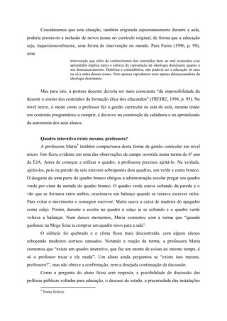Consideramos que esta situação, também originada espontaneamente durante a aula,
poderia promover a inclusão de novos temas no currículo original, de forma que a educação
seja, inquestionavelmente, uma forma de intervenção no mundo. Para Freire (1996, p. 98),
uma
                            intervenção que além do conhecimento dos conteúdos bem ou mal ensinados e/ou
                            aprendidos implica tanto o esforço de reprodução da ideologia dominante quanto o
                            seu desmascaramento. Dialética e contraditória, não poderia ser a educação só uma
                            ou só a outra dessas coisas. Nem apenas reprodutora nem apenas desmascaradora da
                            ideologia dominante.


       Mas para isto, a postura docente deveria ser mais consciente “da impossibilidade de
desunir o ensino dos conteúdos da formação ética dos educandos” (FREIRE, 1996, p. 95). No
nível micro, o modo como o professor faz a gestão curricular na sala de aula, mesmo tendo
um conteúdo programático a cumprir, é decisivo na construção da cidadania e no aprendizado
da autonomia dos seus alunos.


       Quadro interativo existe mesmo, professora?
       A professora Maria9 também compactuava desta forma de gestão curricular em nível
micro. Isto ficou evidente em uma das observações de campo ocorrida numa turma de 6º ano
da EJA. Antes de começar a utilizar o quadro, a professora precisou ajeitá-lo. Na verdade,
ajeitá-los, pois na parede da sala estavam sobrepostos dois quadros, um verde e outro branco.
O desgaste de uma parte do quadro branco obrigou a administração escolar pregar um quadro
verde por cima da metade do quadro branco. O quadro verde estava soltando da parede e o
vão que se formava entre ambos, ocasionava um balanço quando se tentava escrever neles.
Para evitar o movimento e conseguir escrever, Maria usava a caixa de madeira do apagador
como calço. Porém, durante a escrita no quadro o calço ia se soltando e o quadro verde
voltava a balançar. Num desses momentos, Maria comentou com a turma que “quando
ganhasse na Mega Sena ia comprar um quadro novo para a sala”.
       O silêncio foi quebrado e o clima ficou mais descontraído, com alguns alunos
esboçando modestos sorrisos cansados. Notando a reação da turma, a professora Maria
comentou que “existe um quadro interativo, que faz um monte de coisas ao mesmo tempo, é
só o professor tocar e ele muda”. Um aluno ainda perguntou se “existe isso mesmo,
professora?”, mas não obteve a confirmação, nem a desejada continuação da discussão.
       Como a pergunta do aluno ficou sem resposta, a possibilidade de discussão das
políticas públicas voltadas para educação, o descaso do estado, a precariedade das instalações

       9
           Nome fictício.
 
