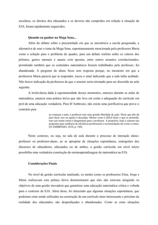 escolares, os direitos dos educandos e os deveres não cumpridos em relação à situação da
EJA, foram rapidamente esquecidos.


       Quando eu ganhar na Mega Sena...
       Além do debate sobre a precariedade em que se encontrava a escola pesquisada, a
alternativa de usar o tema da Mega Sena, espontaneamente mencionada pela professora Maria
como a solução para o problema do quadro, para um debate realista sobre os valores dos
prêmios, gastos mensais e anuais com apostas, entre outros assuntos correlacionados,
permitindo também que os conteúdos matemáticos fossem trabalhados pelo professor, foi
abandonada. A pergunta do aluno ficou sem resposta porque, no momento em que a
professora Maria parecia que ia responder, tocou o sinal indicando que a aula tinha acabado.
Não houve indicação da professora de que o assunto seria retomado para ser discutido na aula
seguinte.
       A irrelevância dada à espontaneidade desses momentos, emersos durante as aulas de
matemática, anuncia uma prática letiva que não leva em conta a adequação do currículo em
prol de uma educação verdadeira. Para D´Ambrosio, não existe uma justificativa que prove o
contrário pois
                       ao começar a aula, o professor tem uma grande liberdade de ação. Dizer que não dá
                       para fazer isso ou aquilo é desculpa. Muitas vezes é difícil fazer o que se pretende,
                       mas cair numa rotina é desgastante para o professor. A propósito, hoje é comum nas
                       propostas para melhoria de eficiência profissional a recomendação de evitar a rotina.
                       (D´AMBROSIO, 2010, p. 104)


       Neste contexto, ou seja, na sala de aula durante o processo de interação aluno-
professor ou professor-aluno, ao se apropriar de situações espontâneas, emergentes dos
discursos de educadores, educandos ou de ambos, a gestão curricular em nível micro
possibilita uma verdadeira construção do ensinoaprendizagem de matemática na EJA.


       Considerações Finais


       No nível de gestão curricular analisado, os modos como os professores Elisa, Jorge e
Maria realizavam esta prática letiva demonstraram que eles não estavam atingindo os
objetivos de uma gestão inovadora que garantisse uma educação matemática crítica e voltada
para o contexto da EJA. Além disso, foi detectado que algumas situações espontâneas, que
poderiam estar sendo utilizadas na construção de um currículo mais interessante e próximo da
realidade dos educandos, são desperdiçadas e abandonadas. Como se estas situações
 