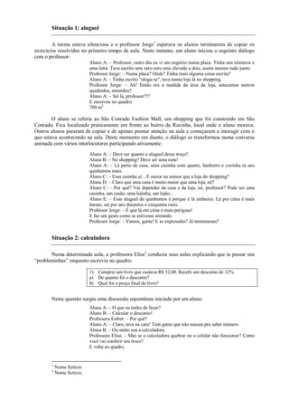 Situação 1: aluguel

        A turma estava silenciosa e o professor Jorge1 esperava os alunos terminarem de copiar os
exercícios resolvidos no primeiro tempo de aula. Neste instante, um aluno iniciou o seguinte diálogo
com o professor:
                            Aluno A: – Professor, outro dia eu vi um negócio numa placa. Tinha uns números e
                            uma letra. Tava escrito sete zero zero eme elevado a dois, assim mesmo tudo junto.
                            Professor Jorge: – Numa placa? Onde? Tinha mais alguma coisa escrita?
                            Aluno A: – Tinha escrito “aluga-se”, tava numa loja lá no shopping.
                            Professor Jorge: – Ah! Então era a medida da área da loja, setecentos metros
                            quadrados, entendeu?
                            Aluno A: – Sei lá, professor?!?
                            E escreveu no quadro:
                            700 m2

        O aluno se referia ao São Conrado Fashion Mall, um shopping que foi construído em São
Conrado. Fica localizado praticamente em frente ao bairro da Rocinha, local onde o aluno morava.
Outros alunos pararam de copiar e de apenas prestar atenção na aula e começaram a interagir com o
que estava acontecendo na sala. Deste momento em diante, o diálogo se transformou numa conversa
animada com vários interlocutores participando ativamente:
                            Aluno A: – Deve ser quanto o aluguel desse troço?
                            Aluna B: – No shopping? Deve ser uma nota!
                            Aluno A: – Lá perto de casa, uma casinha com quarto, banheiro e cozinha tá uns
                            quinhentos reais.
                            Aluno C: – Essa casinha aí... É maior ou menor que a loja do shopping?
                            Aluna D: – Claro que uma casa é muito maior que uma loja, né?
                            Aluno C: – Por quê? Vai depender da casa e da loja, né, professor? Pode ser uma
                            casinha, um casão, uma lojinha, um lojão...
                            Aluno E: – Esse aluguel de quinhentos é porque é lá embaixo. Lá pra cima é mais
                            barato, sai por uns duzentos e cinquenta reais.
                            Professor Jorge: – É que lá em cima é mais perigoso!
                            E faz um gesto como se estivesse atirando.
                            Professor Jorge: – Vamos, gente! E as expressões? Já terminaram?


       Situação 2: calculadora

       Numa determinada aula, a professora Elisa2 conduzia suas aulas explicando que ia passar uns
“probleminhas” enquanto escrevia no quadro:

                            1) Comprei um livro que custava R$ 32,00. Recebi um desconto de 12%.
                            a) De quanto foi o desconto?
                            b) Qual foi o preço final do livro?


       Nesta questão surgiu uma discussão espontânea iniciada por um aluno:
                            Aluna A: – O que eu tenho de fazer?
                            Aluno B: – Calcular o desconto!
                            Professora Esther: – Por quê?
                            Aluno A: – Claro, tava na cara! Tem gente que não nasceu pra saber número.
                            Aluna B: – Ou então usa a calculadora.
                            Professora Elisa: – Mas se a calculadora quebrar ou o celular não funcionar? Como
                            você vai conferir seu troco?
                            E volta ao quadro.


       1
           Nome fictício.
       2
           Nome fictício.
 